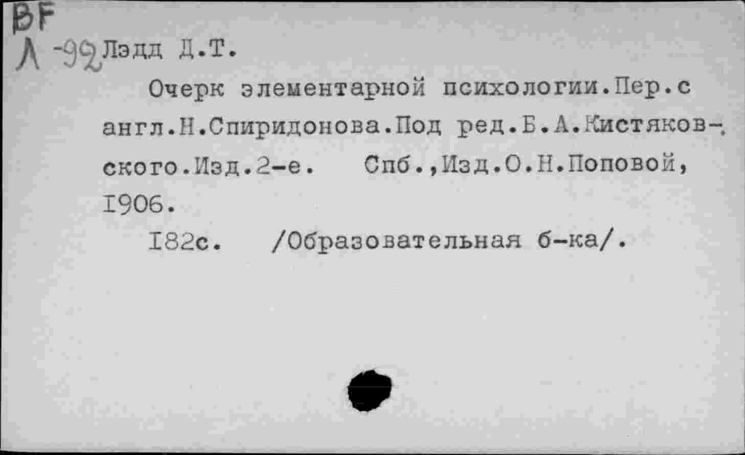 ﻿Л -д^лэдд д.т.
Очерк элементарной психологии.Пер.с англ.Н.Спиридонова.Под ред.Б.А.Кистяков-ского.Изд.2-е. Спб.,Изд.О.Н.Поповой, 1906.
182с. /Образовательная б-ка/.